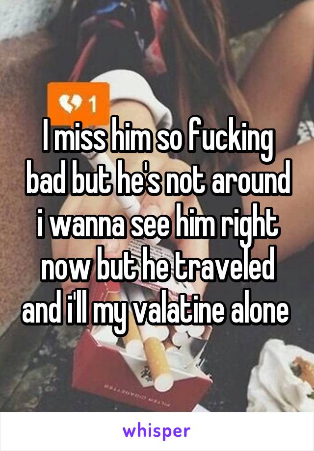 I miss him so fucking bad but he's not around i wanna see him right now but he traveled and i'll my valatine alone 