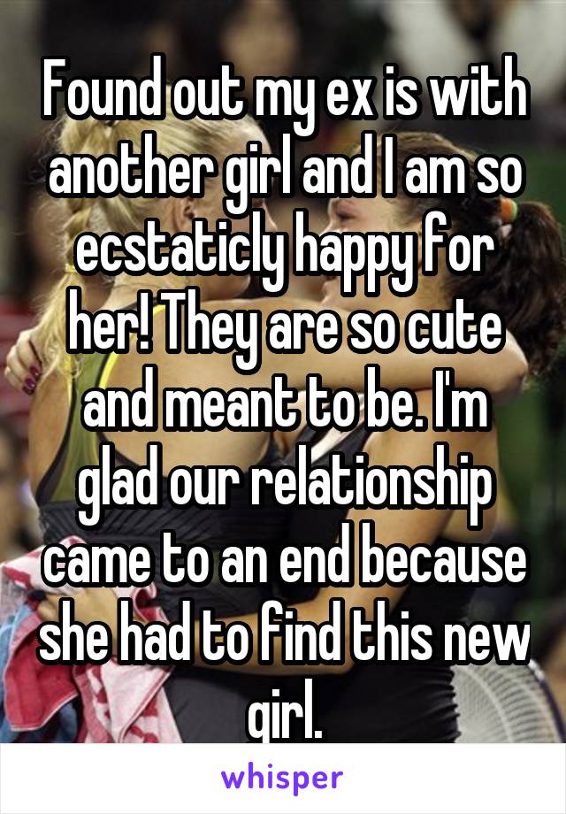 Found out my ex is with another girl and I am so ecstaticly happy for her! They are so cute and meant to be. I'm glad our relationship came to an end because she had to find this new girl.