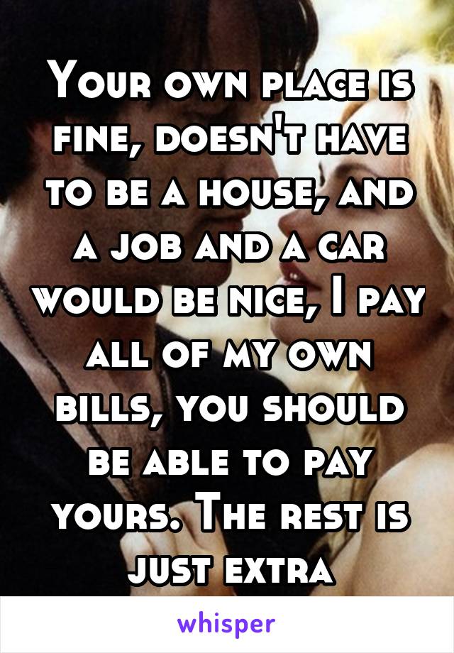 Your own place is fine, doesn't have to be a house, and a job and a car would be nice, I pay all of my own bills, you should be able to pay yours. The rest is just extra