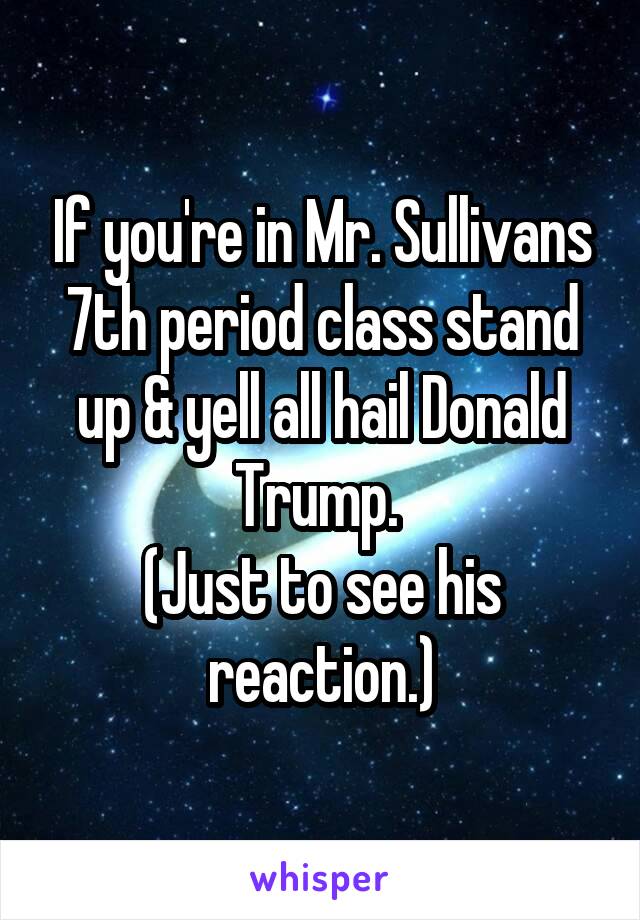 If you're in Mr. Sullivans 7th period class stand up & yell all hail Donald Trump. 
(Just to see his reaction.)