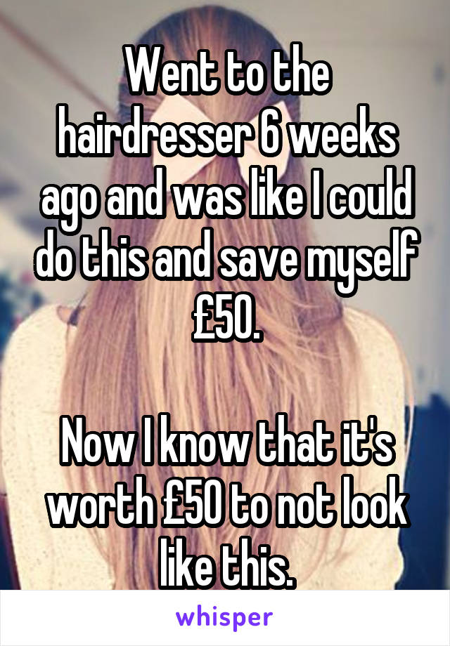 Went to the hairdresser 6 weeks ago and was like I could do this and save myself £50.

Now I know that it's worth £50 to not look like this.
