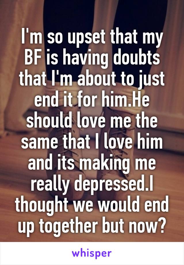 I'm so upset that my BF is having doubts that I'm about to just end it for him.He should love me the same that I love him and its making me really depressed.I thought we would end up together but now?