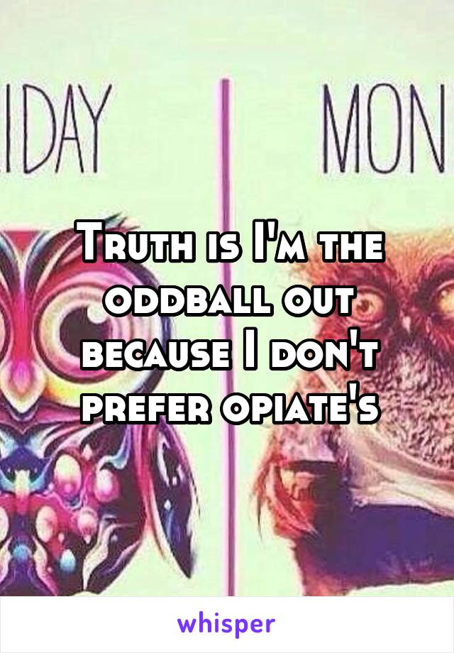 Truth is I'm the oddball out because I don't prefer opiate's