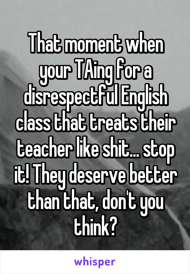 That moment when your TAing for a disrespectful English class that treats their teacher like shit... stop it! They deserve better than that, don't you think?