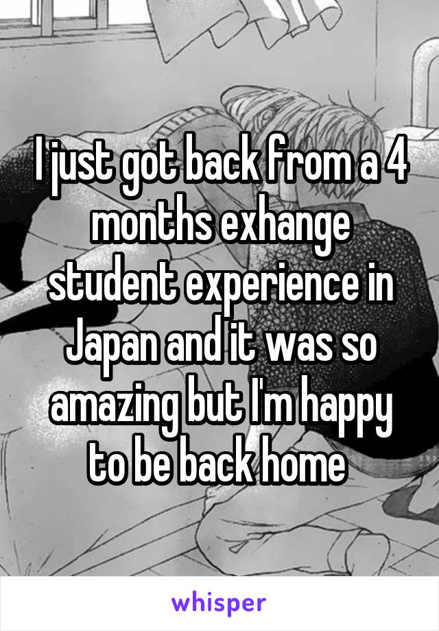 I just got back from a 4 months exhange student experience in Japan and it was so amazing but I'm happy to be back home 