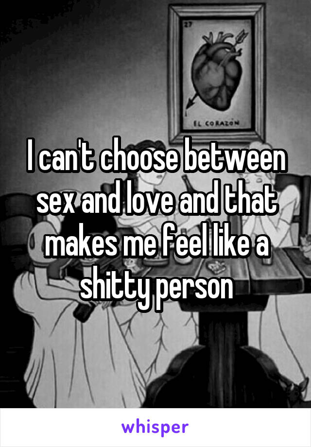 I can't choose between sex and love and that makes me feel like a shitty person