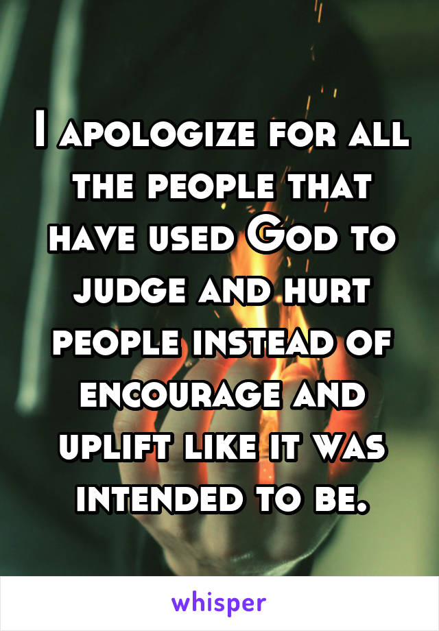 I apologize for all the people that have used God to judge and hurt people instead of encourage and uplift like it was intended to be.
