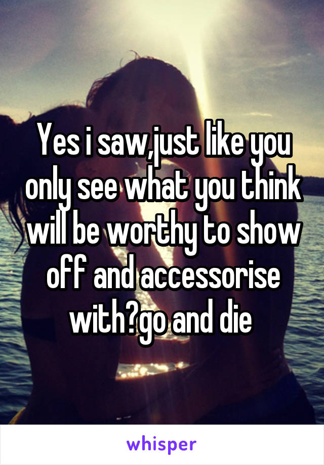 Yes i saw,just like you only see what you think will be worthy to show off and accessorise with?go and die 