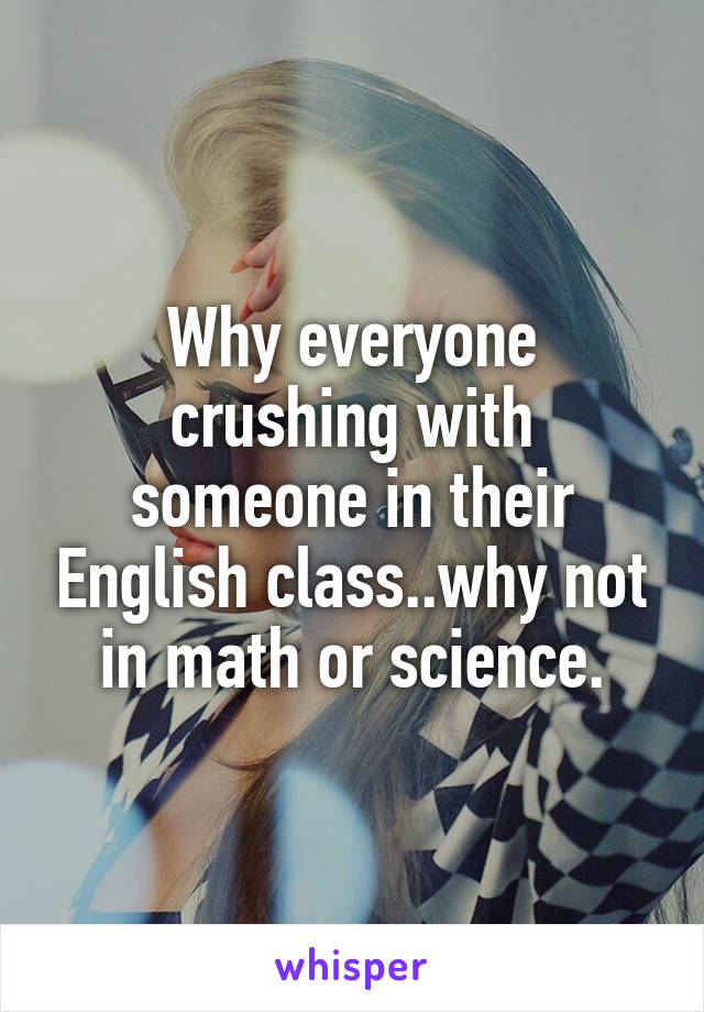 Why everyone crushing with someone in their English class..why not in math or science.