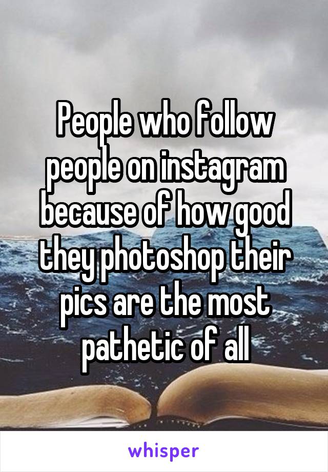 People who follow people on instagram because of how good they photoshop their pics are the most pathetic of all