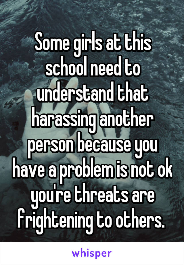 Some girls at this school need to understand that harassing another person because you have a problem is not ok you're threats are frightening to others. 