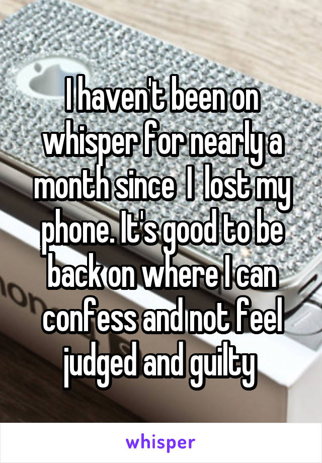 I haven't been on whisper for nearly a month since  I  lost my phone. It's good to be back on where I can confess and not feel judged and guilty 