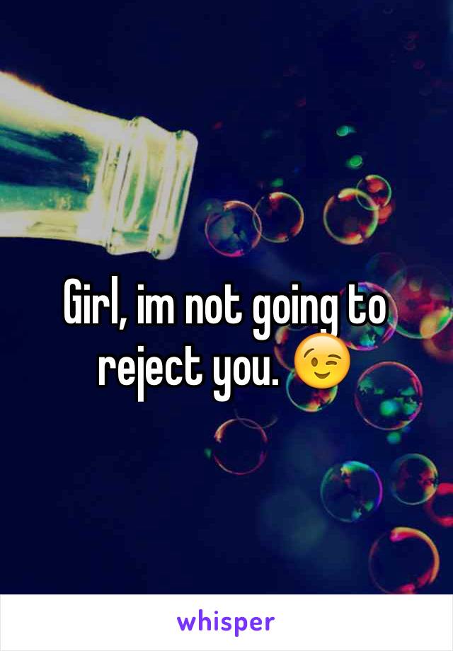 Girl, im not going to reject you. 😉