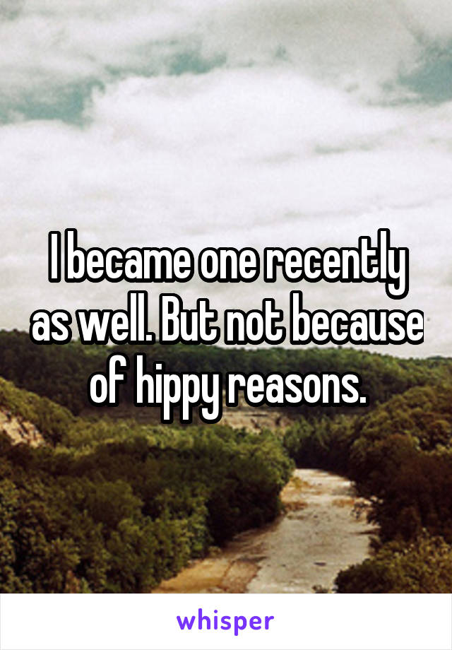 I became one recently as well. But not because of hippy reasons.