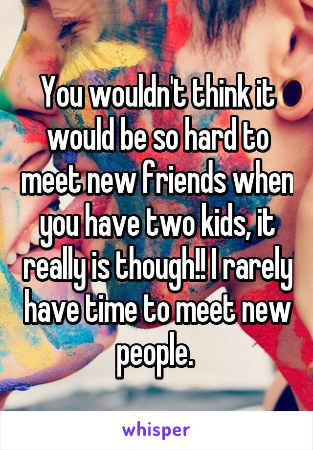 You wouldn't think it would be so hard to meet new friends when you have two kids, it really is though!! I rarely have time to meet new people. 