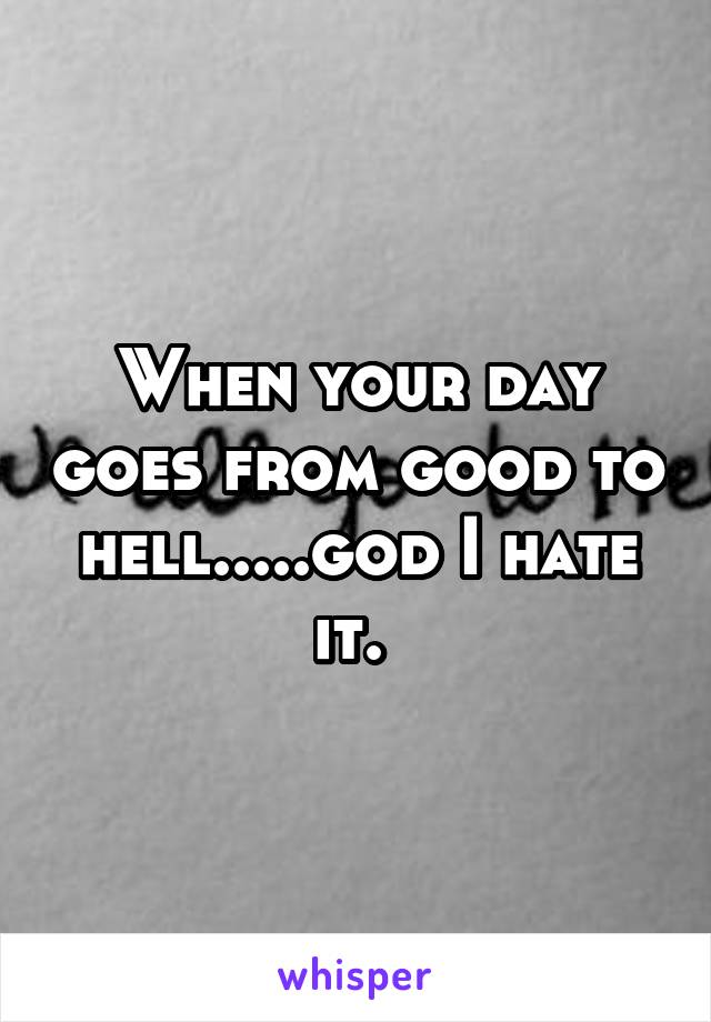 When your day goes from good to hell.....god I hate it. 