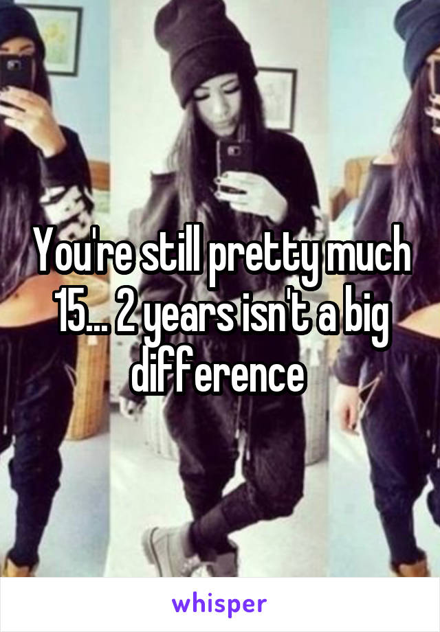You're still pretty much 15... 2 years isn't a big difference 