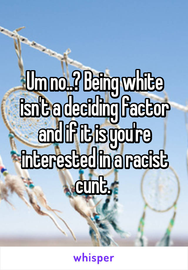 Um no..? Being white isn't a deciding factor and if it is you're interested in a racist cunt. 