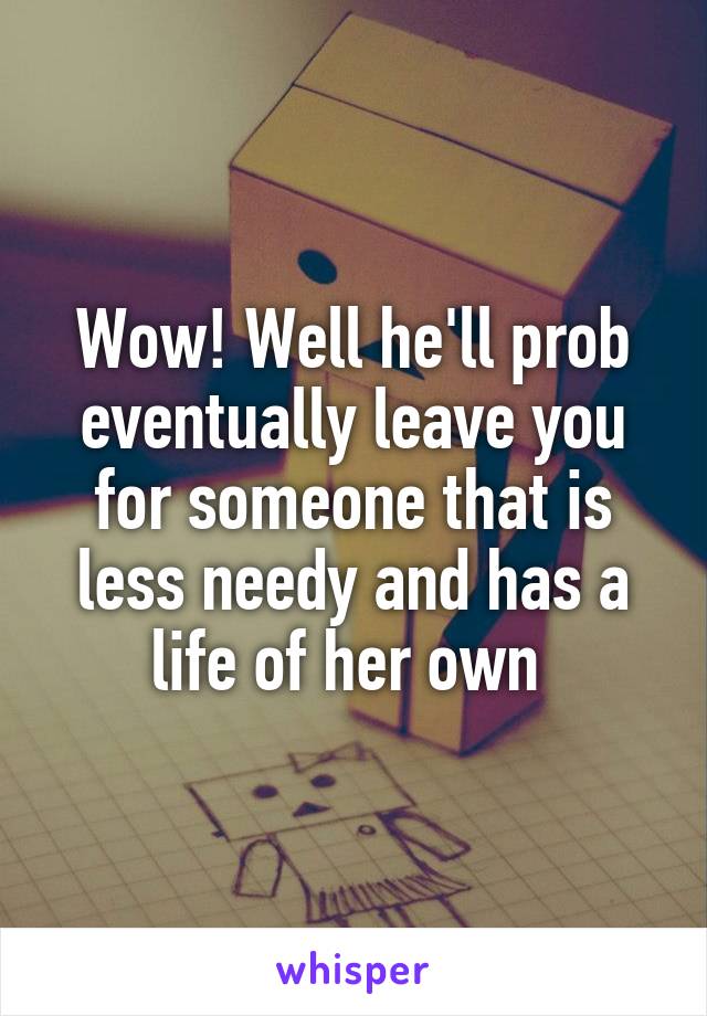 Wow! Well he'll prob eventually leave you for someone that is less needy and has a life of her own 