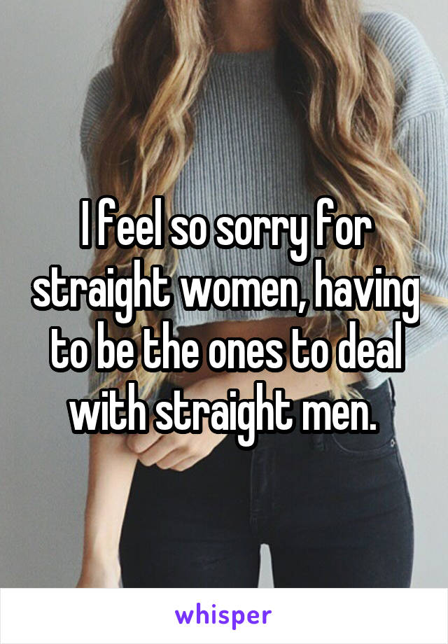 I feel so sorry for straight women, having to be the ones to deal with straight men. 