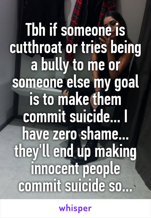 Tbh if someone is cutthroat or tries being a bully to me or someone else my goal is to make them commit suicide... I have zero shame... they'll end up making innocent people commit suicide so...