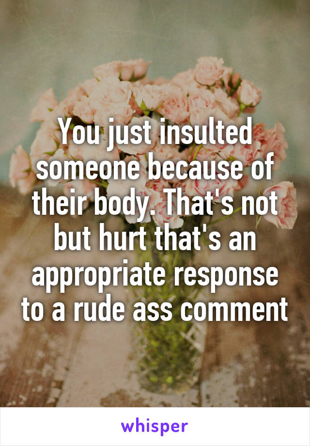 You just insulted someone because of their body. That's not but hurt that's an appropriate response to a rude ass comment