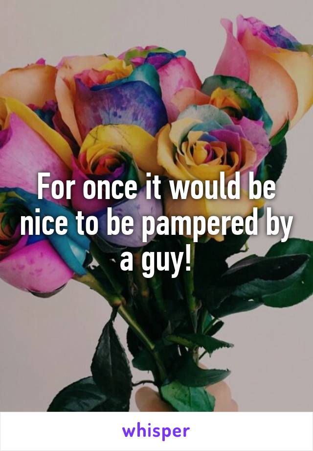 For once it would be nice to be pampered by a guy!