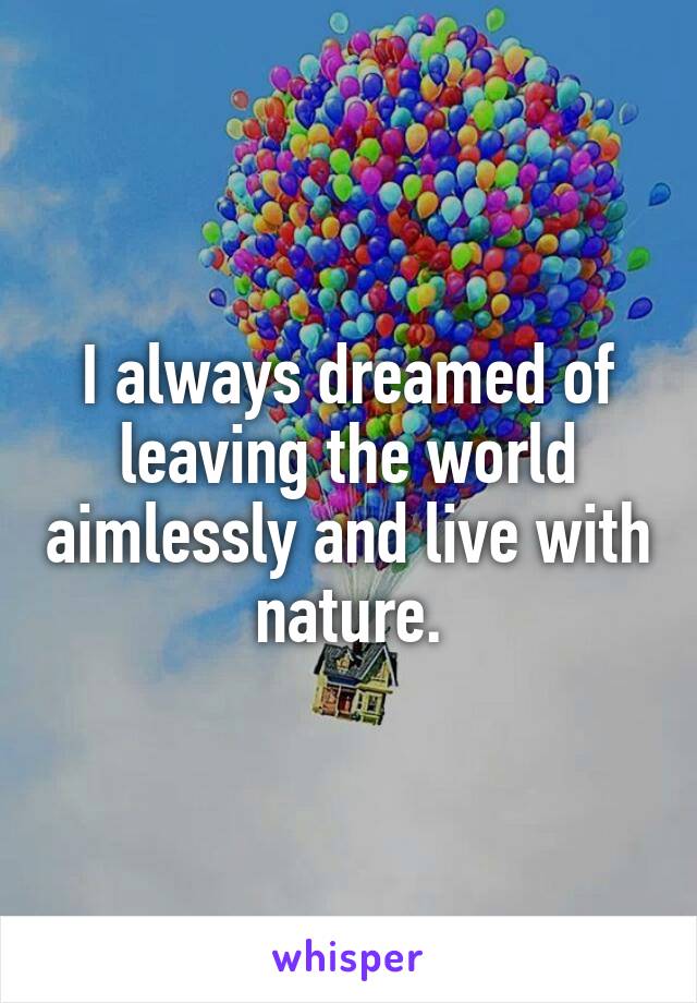 I always dreamed of leaving the world aimlessly and live with nature.