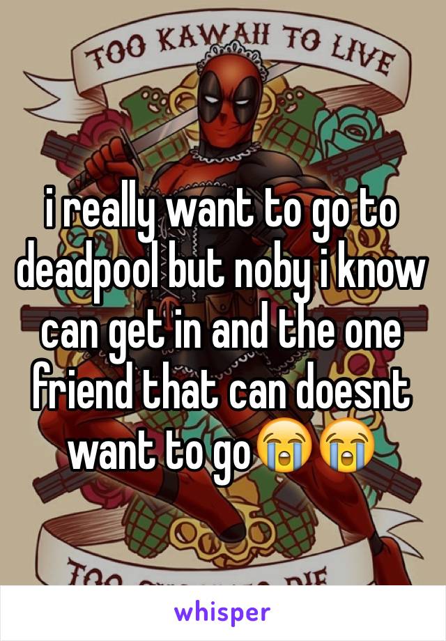 i really want to go to deadpool but noby i know can get in and the one friend that can doesnt want to go😭😭
