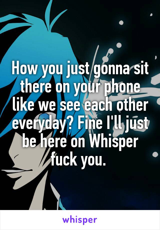 How you just gonna sit there on your phone like we see each other everyday? Fine I'll just be here on Whisper fuck you. 