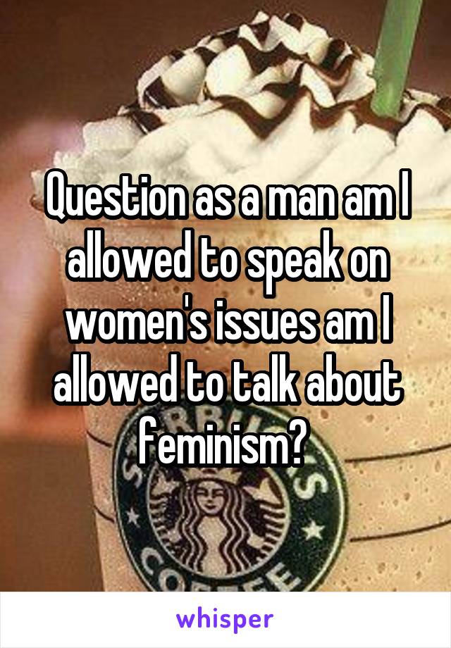 Question as a man am I allowed to speak on women's issues am I allowed to talk about feminism? 