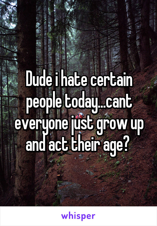 Dude i hate certain people today...cant everyone just grow up and act their age? 