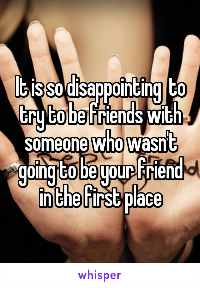 It is so disappointing  to try to be friends with someone who wasn't going to be your friend in the first place
