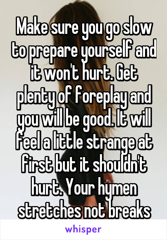 Make sure you go slow to prepare yourself and it won't hurt. Get plenty of foreplay and you will be good. It will feel a little strange at first but it shouldn't hurt. Your hymen stretches not breaks