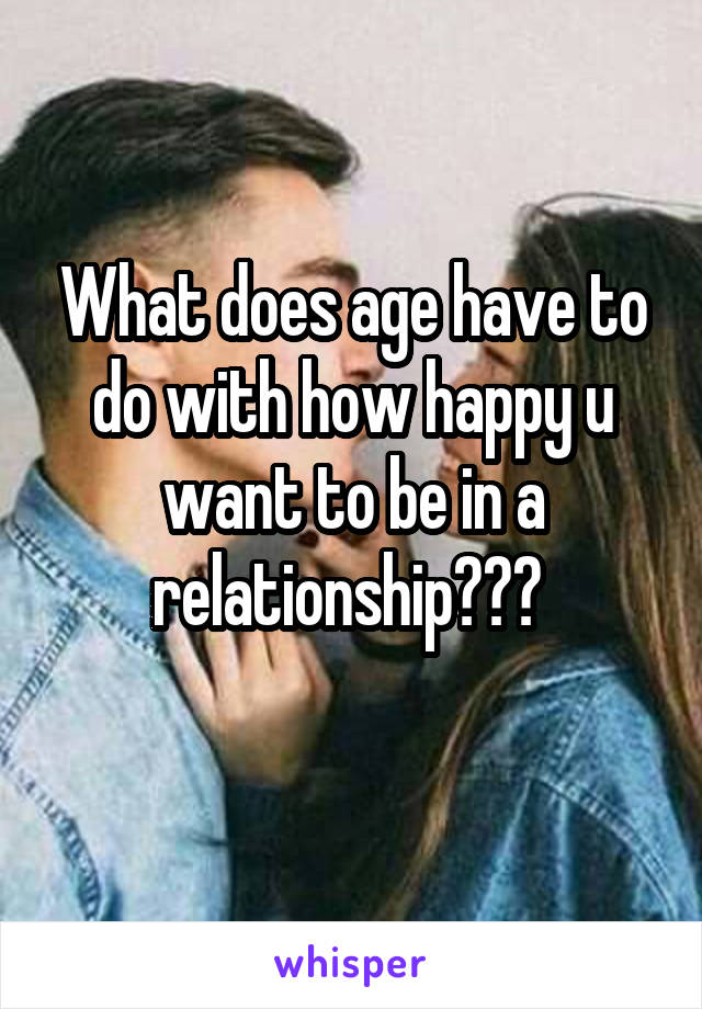 What does age have to do with how happy u want to be in a relationship??? 
 