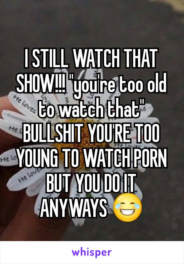 I STILL WATCH THAT SHOW!!! "you're too old to watch that" BULLSHIT YOU'RE TOO YOUNG TO WATCH PORN BUT YOU DO IT ANYWAYS 😂
