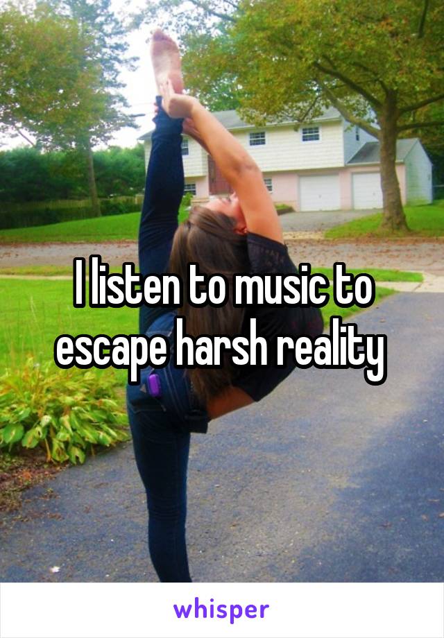 I listen to music to escape harsh reality 
