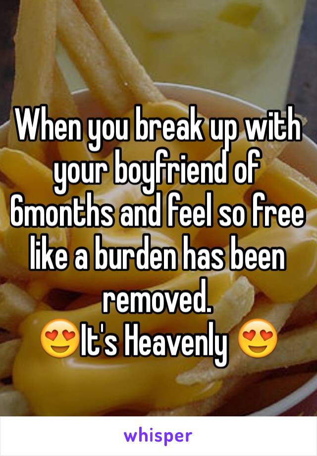When you break up with your boyfriend of 6months and feel so free like a burden has been removed. 
😍It's Heavenly 😍