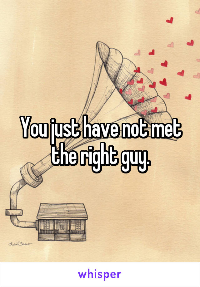 You just have not met the right guy.