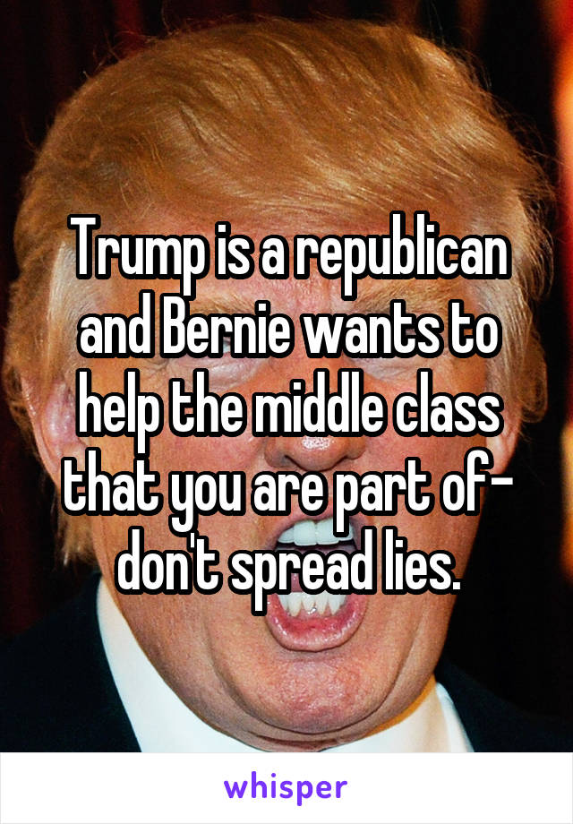 Trump is a republican and Bernie wants to help the middle class that you are part of- don't spread lies.
