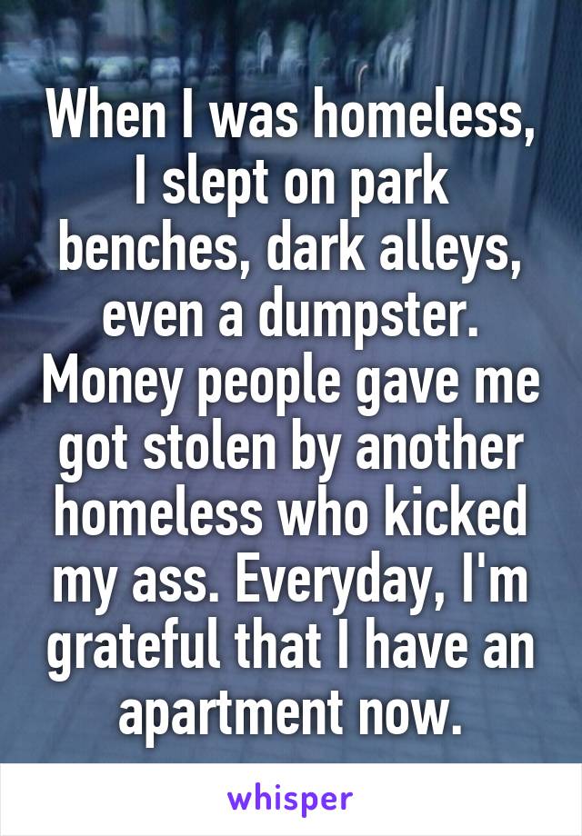 When I was homeless, I slept on park benches, dark alleys, even a dumpster. Money people gave me got stolen by another homeless who kicked my ass. Everyday, I'm grateful that I have an apartment now.