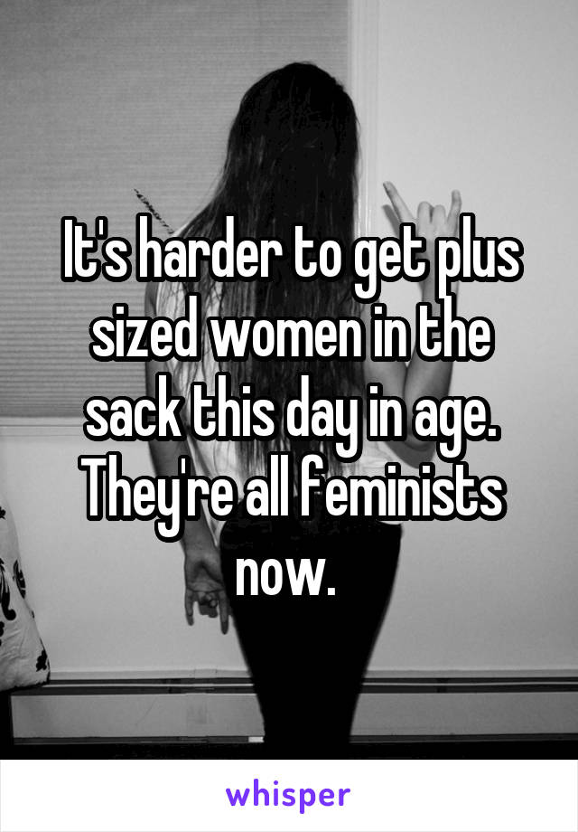 It's harder to get plus sized women in the sack this day in age. They're all feminists now. 