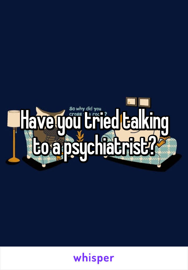 Have you tried talking to a psychiatrist?