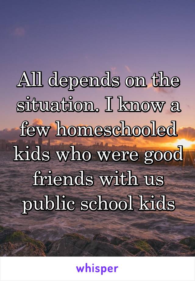 All depends on the situation. I know a few homeschooled kids who were good friends with us public school kids