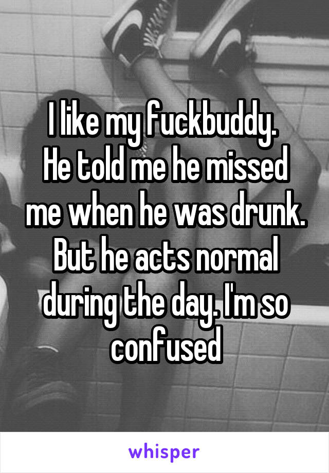 I like my fuckbuddy. 
He told me he missed me when he was drunk. But he acts normal during the day. I'm so confused