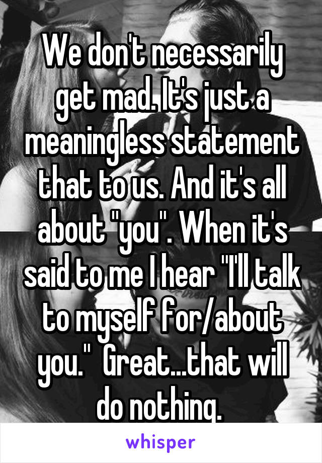 We don't necessarily get mad. It's just a meaningless statement that to us. And it's all about "you". When it's said to me I hear "I'll talk to myself for/about you."  Great...that will do nothing. 
