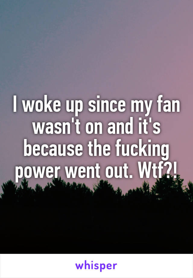 I woke up since my fan wasn't on and it's because the fucking power went out. Wtf?!