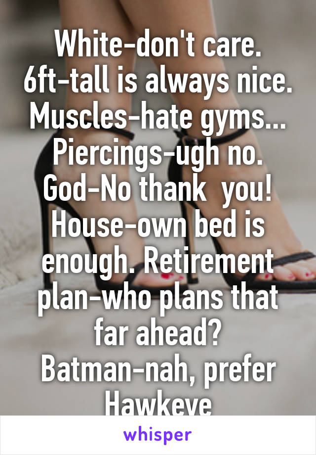 White-don't care. 6ft-tall is always nice. Muscles-hate gyms... Piercings-ugh no. God-No thank  you! House-own bed is enough. Retirement plan-who plans that far ahead? Batman-nah, prefer Hawkeye