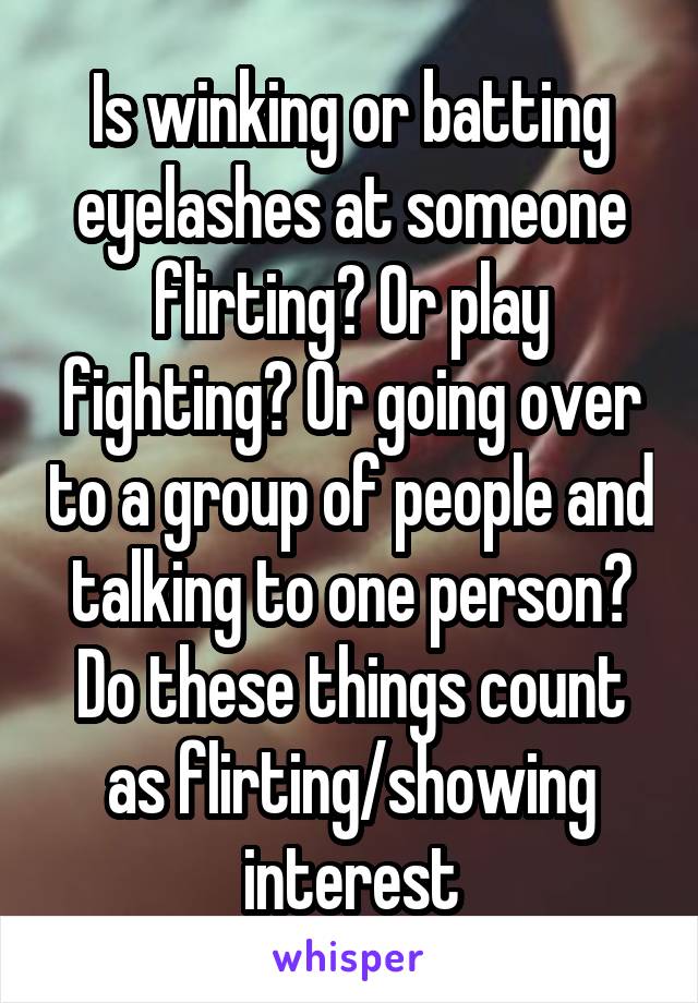 Is winking or batting eyelashes at someone flirting? Or play fighting? Or going over to a group of people and talking to one person? Do these things count as flirting/showing interest