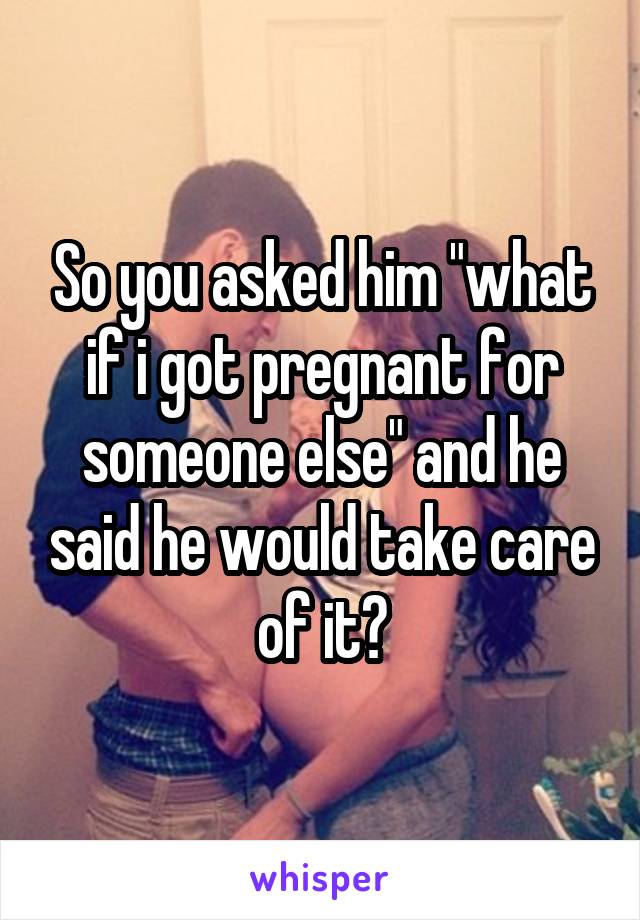 So you asked him "what if i got pregnant for someone else" and he said he would take care of it?